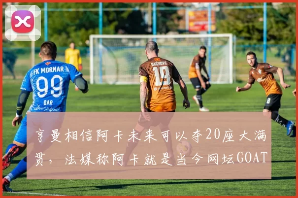 亨曼相信阿卡未来可以夺20座大满贯，法媒称阿卡就是当今网坛GOAT