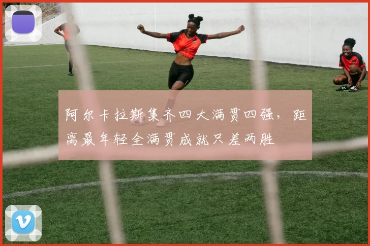 阿尔卡拉斯集齐四大满贯四强，距离最年轻全满贯成就只差两胜