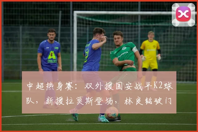 中超热身赛：双外援国安战平K2球队，新援拉莫斯登场，林良铭破门